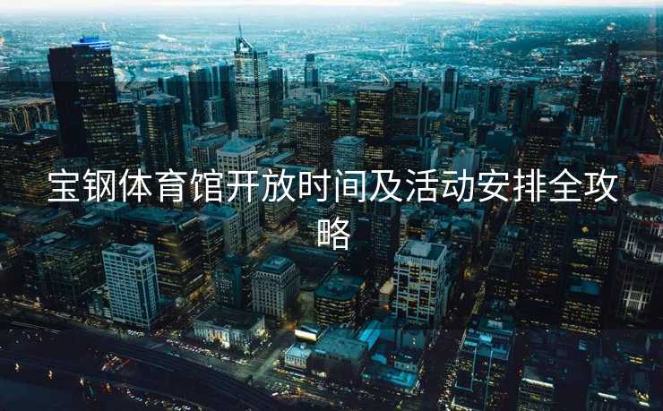 宝钢体育馆开放时间及活动安排全攻略