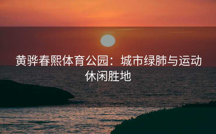 黄骅春熙体育公园：城市绿肺与运动休闲胜地