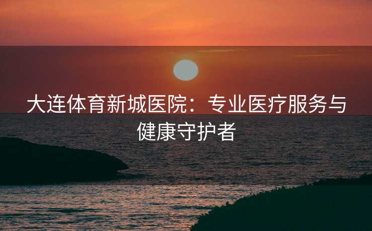 大连体育新城医院：专业医疗服务与健康守护者