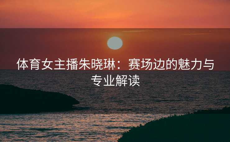 体育女主播朱晓琳：赛场边的魅力与专业解读