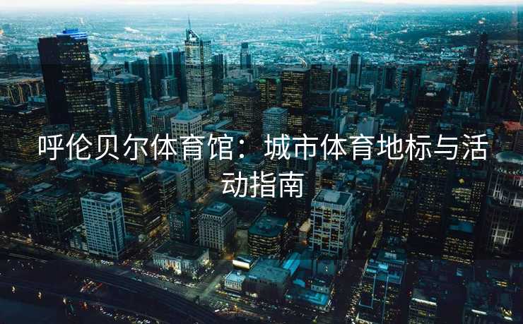 呼伦贝尔体育馆：城市体育地标与活动指南