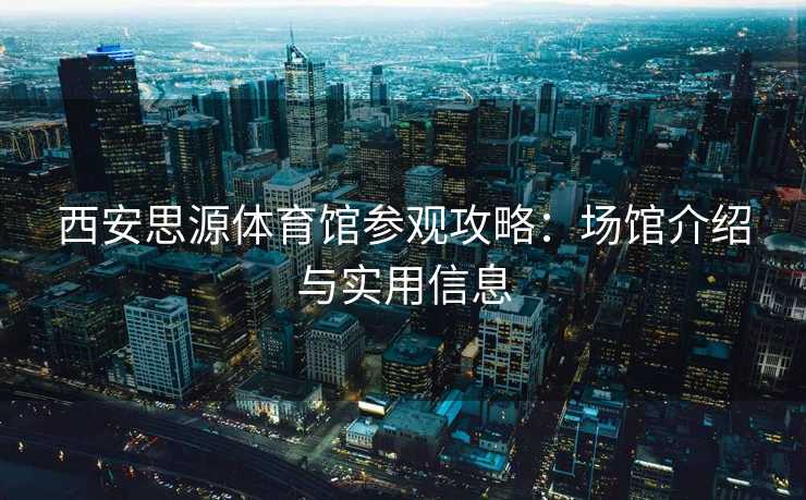 西安思源体育馆参观攻略：场馆介绍与实用信息