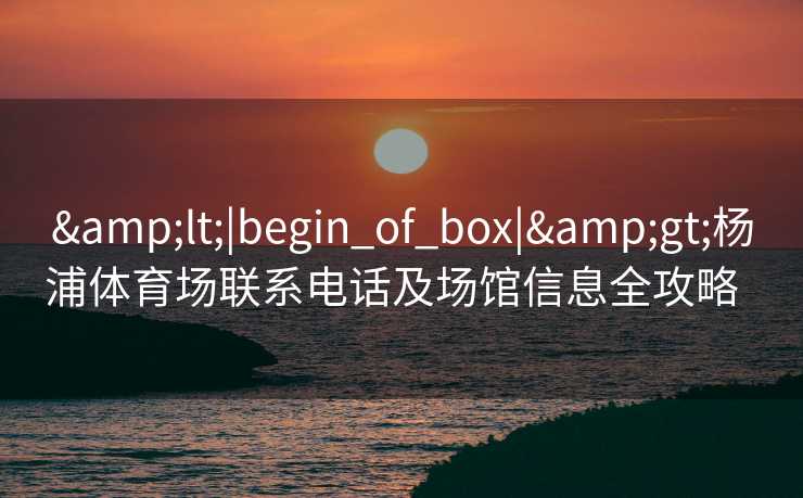 &lt;|begin_of_box|&gt;杨浦体育场联系电话及场馆信息全攻略  