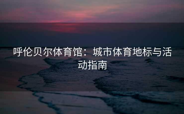 呼伦贝尔体育馆：城市体育地标与活动指南