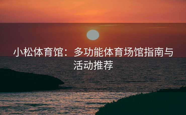 小松体育馆：多功能体育场馆指南与活动推荐