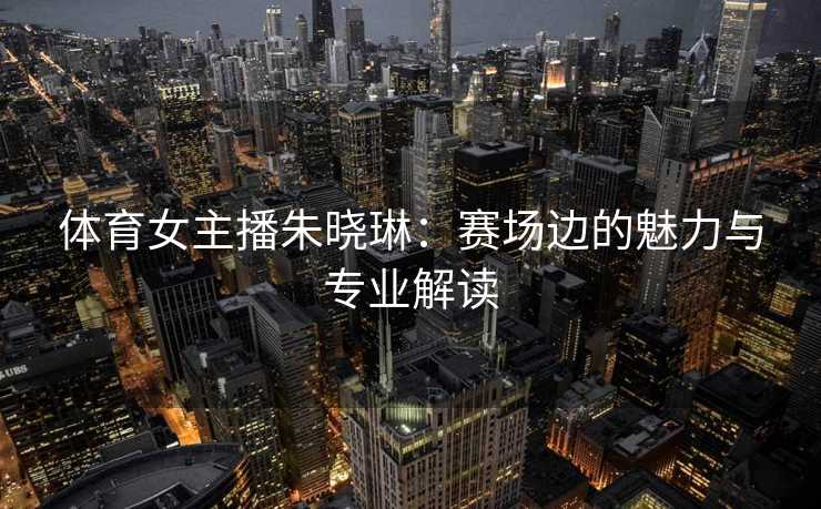 体育女主播朱晓琳：赛场边的魅力与专业解读