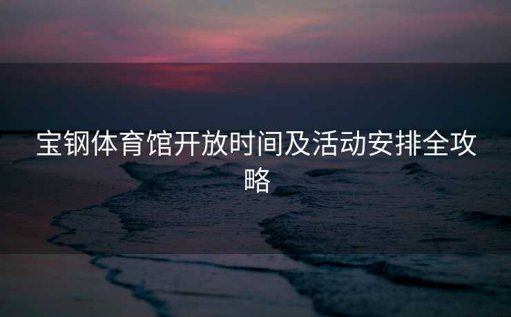 宝钢体育馆开放时间及活动安排全攻略