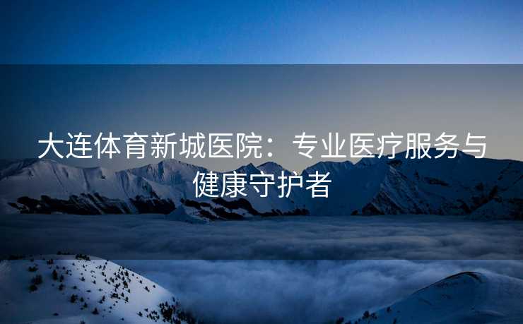 大连体育新城医院：专业医疗服务与健康守护者