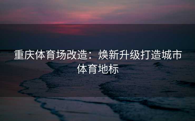 重庆体育场改造：焕新升级打造城市体育地标