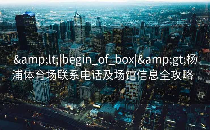 &lt;|begin_of_box|&gt;杨浦体育场联系电话及场馆信息全攻略  