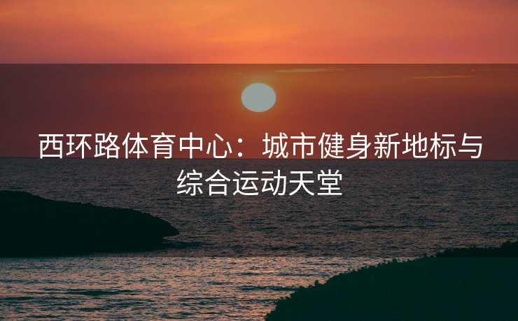 西环路体育中心：城市健身新地标与综合运动天堂