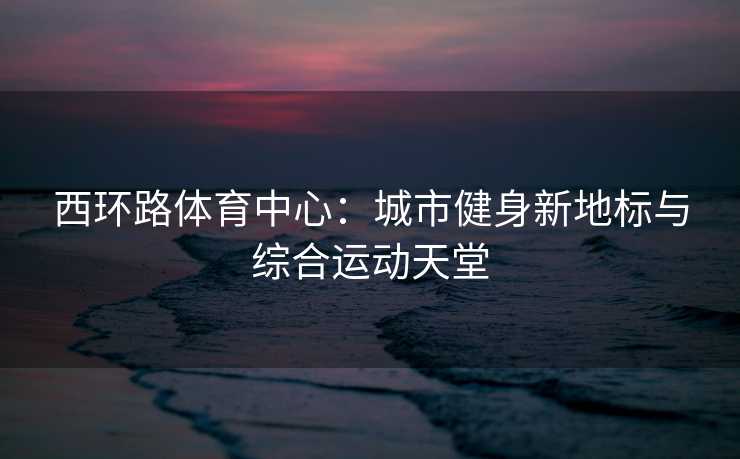西环路体育中心：城市健身新地标与综合运动天堂