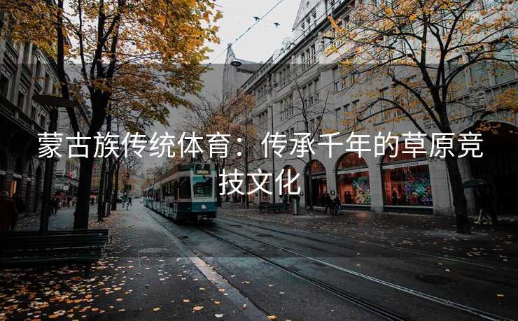 蒙古族传统体育：传承千年的草原竞技文化