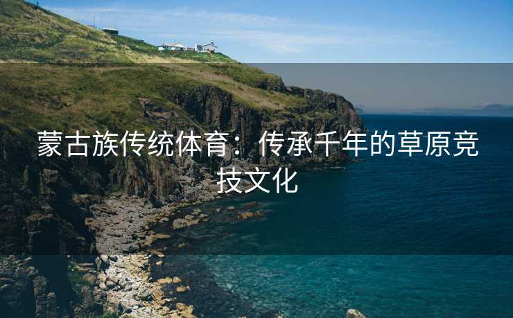 蒙古族传统体育：传承千年的草原竞技文化