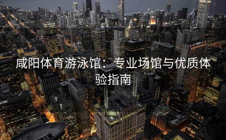咸阳体育游泳馆：专业场馆与优质体验指南