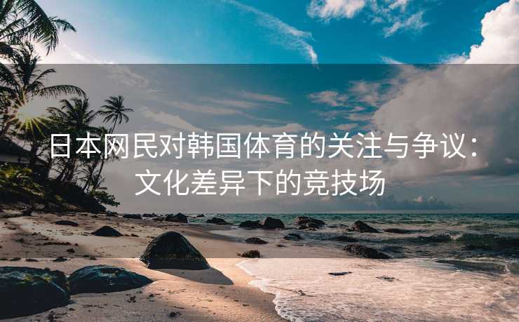 日本网民对韩国体育的关注与争议：文化差异下的竞技场