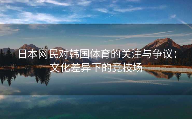 日本网民对韩国体育的关注与争议：文化差异下的竞技场
