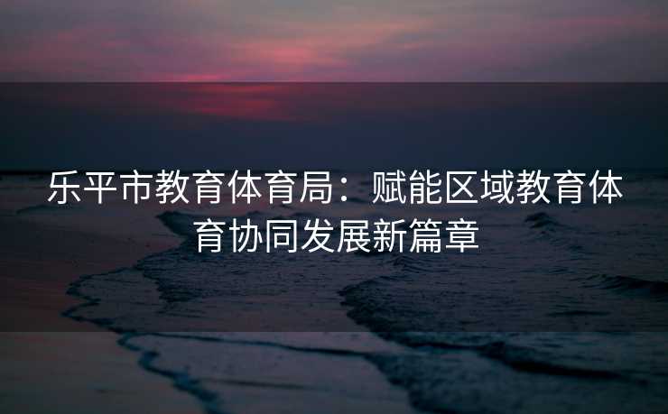 乐平市教育体育局：赋能区域教育体育协同发展新篇章