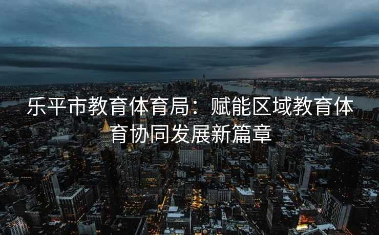 乐平市教育体育局：赋能区域教育体育协同发展新篇章