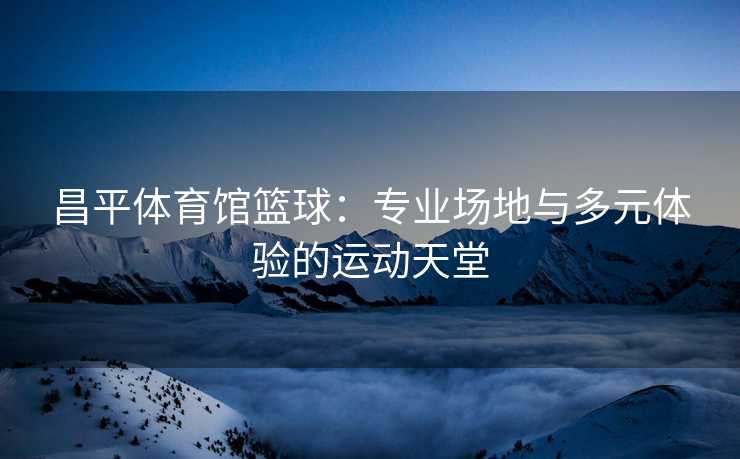 昌平体育馆篮球：专业场地与多元体验的运动天堂