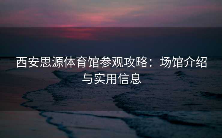 西安思源体育馆参观攻略：场馆介绍与实用信息