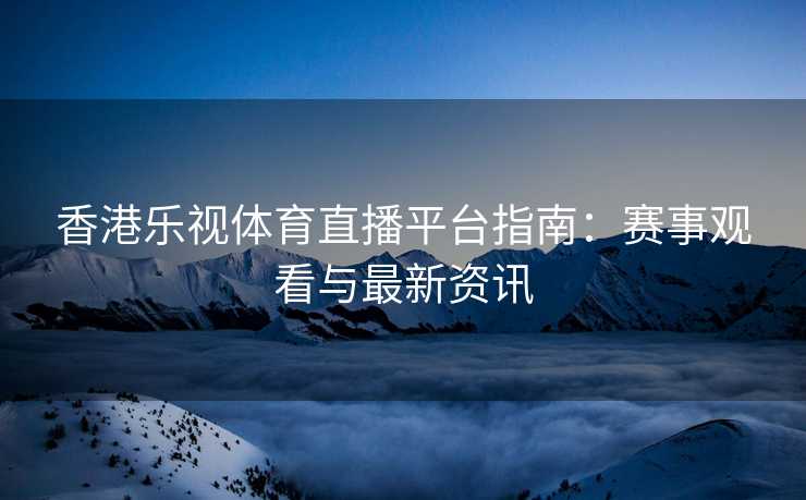 香港乐视体育直播平台指南：赛事观看与最新资讯
