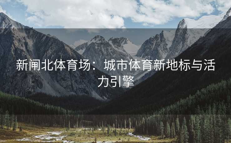 新闸北体育场：城市体育新地标与活力引擎