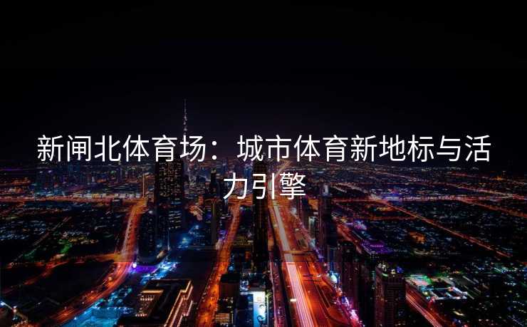 新闸北体育场：城市体育新地标与活力引擎