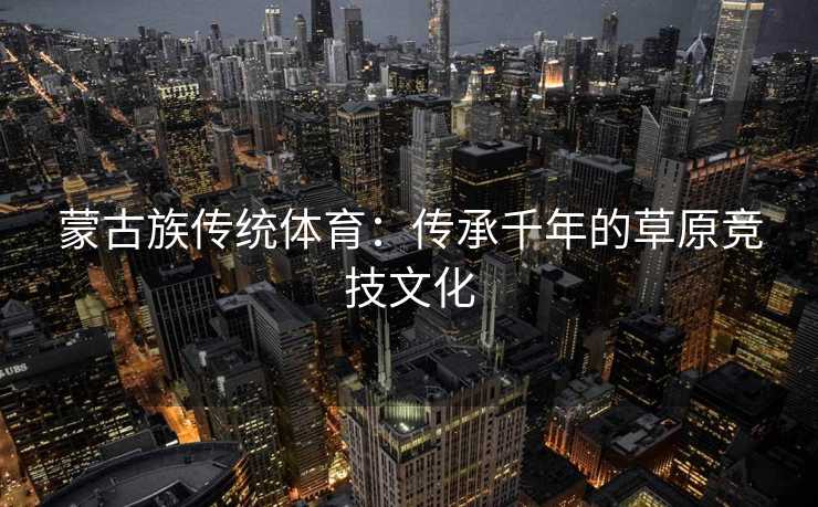 蒙古族传统体育：传承千年的草原竞技文化