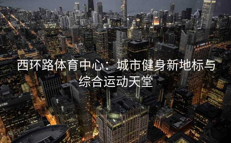 西环路体育中心：城市健身新地标与综合运动天堂