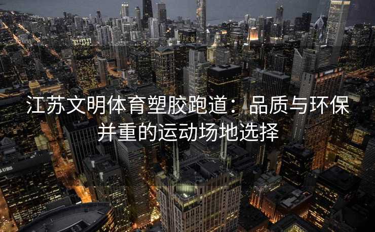 江苏文明体育塑胶跑道：品质与环保并重的运动场地选择