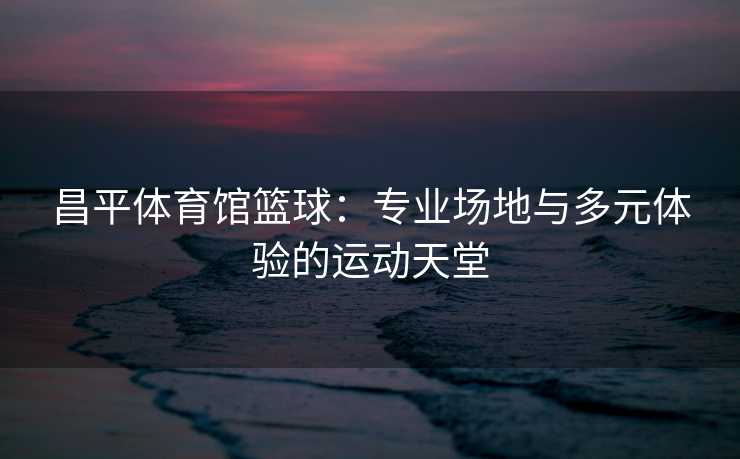 昌平体育馆篮球：专业场地与多元体验的运动天堂