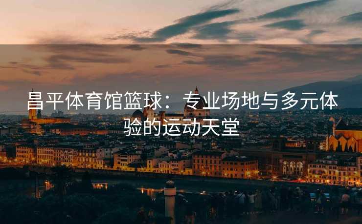 昌平体育馆篮球：专业场地与多元体验的运动天堂