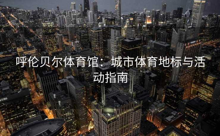呼伦贝尔体育馆：城市体育地标与活动指南
