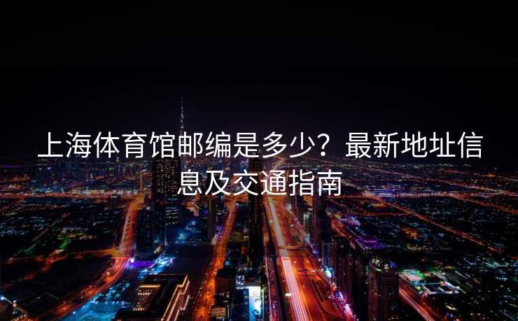 上海体育馆邮编是多少？最新地址信息及交通指南