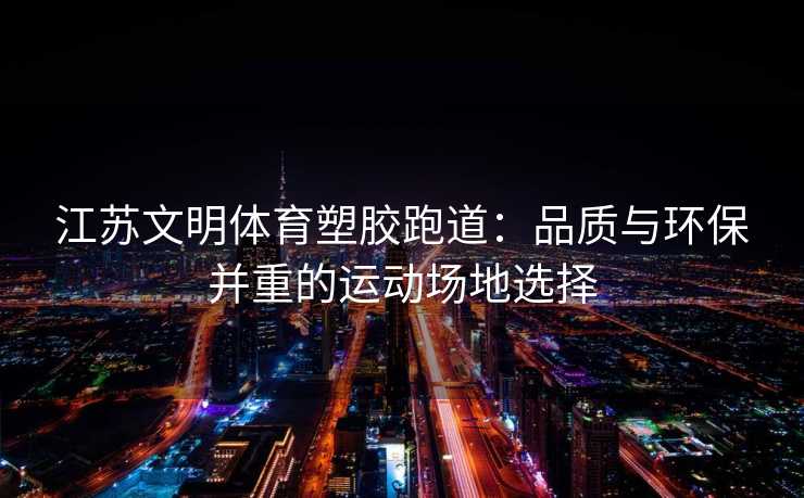 江苏文明体育塑胶跑道：品质与环保并重的运动场地选择