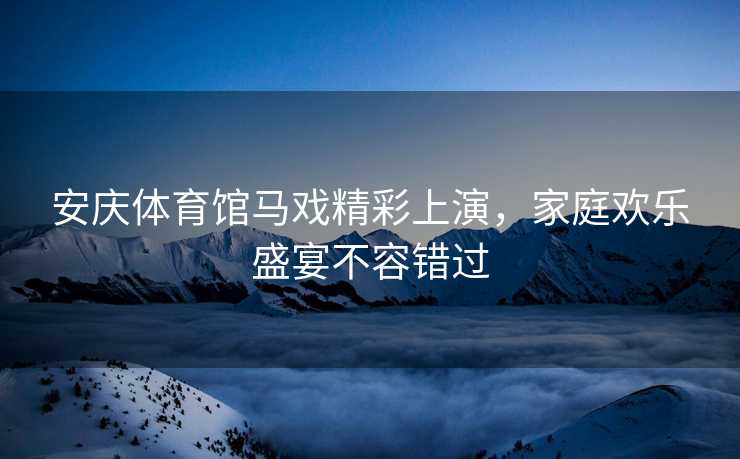 安庆体育馆马戏精彩上演，家庭欢乐盛宴不容错过