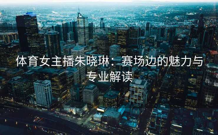 体育女主播朱晓琳：赛场边的魅力与专业解读