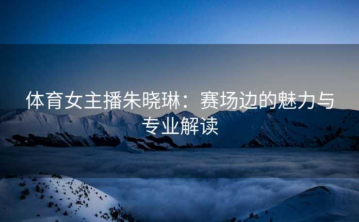 体育女主播朱晓琳：赛场边的魅力与专业解读