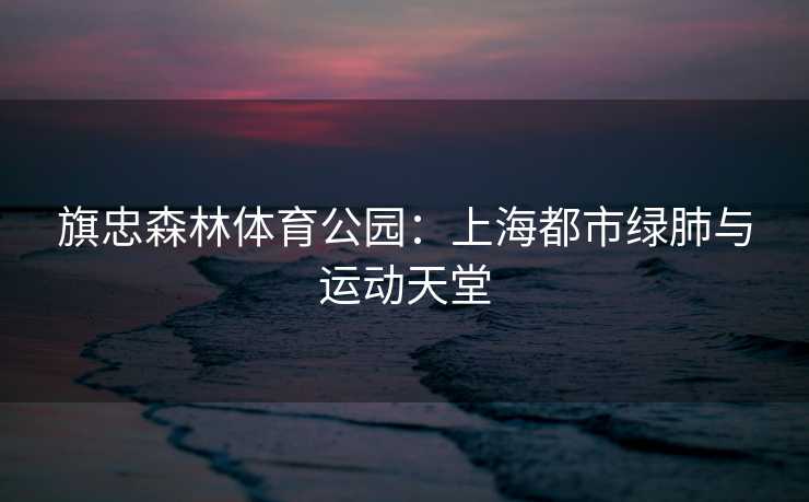 旗忠森林体育公园：上海都市绿肺与运动天堂