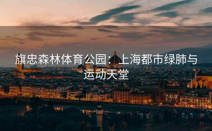 旗忠森林体育公园：上海都市绿肺与运动天堂