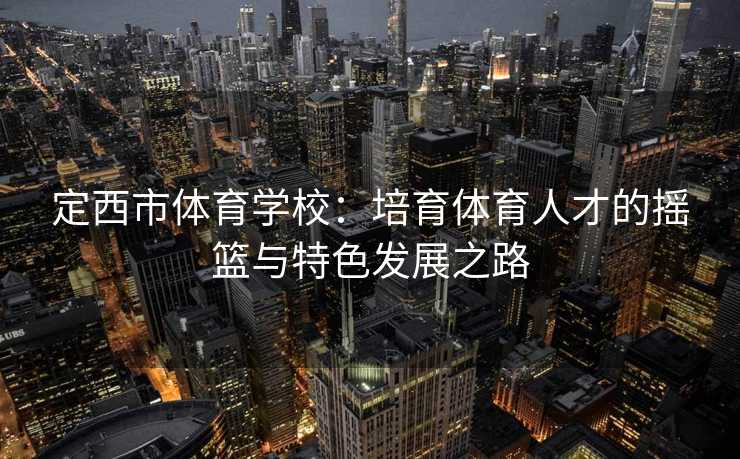 定西市体育学校：培育体育人才的摇篮与特色发展之路