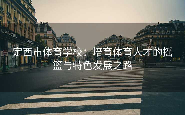 定西市体育学校：培育体育人才的摇篮与特色发展之路