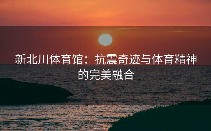 新北川体育馆：抗震奇迹与体育精神的完美融合