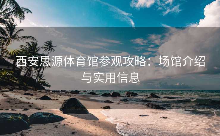 西安思源体育馆参观攻略：场馆介绍与实用信息