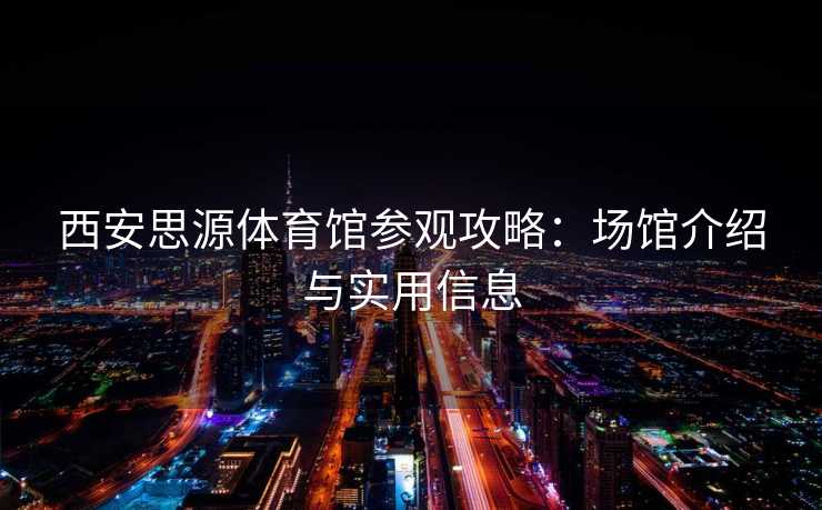 西安思源体育馆参观攻略：场馆介绍与实用信息