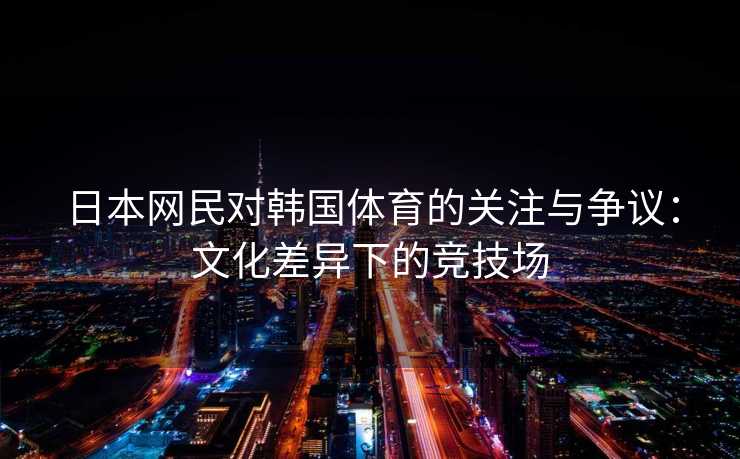 日本网民对韩国体育的关注与争议：文化差异下的竞技场
