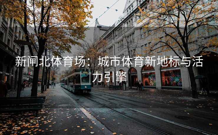 新闸北体育场：城市体育新地标与活力引擎