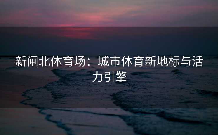 新闸北体育场：城市体育新地标与活力引擎