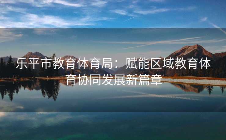 乐平市教育体育局：赋能区域教育体育协同发展新篇章